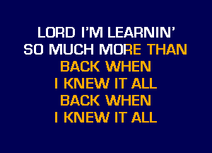 LORD I'M LEARNIN'
SO MUCH MORE THAN
BACK WHEN
I KNEW IT ALL
BACK WHEN
I KNEW IT ALL