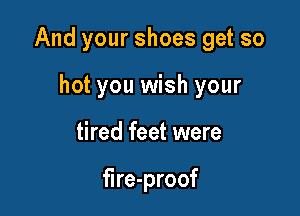 And your shoes get so

hot you wish your
tired feet were

fire-proof