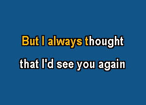 But I always thought

that I'd see you again