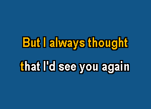 But I always thought

that I'd see you again