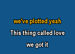 we've plotted yeah

This thing called love

we got it