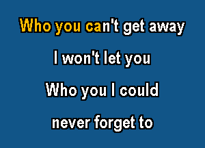 Who you can't get away

lwon't let you
Who you I could

never forget to