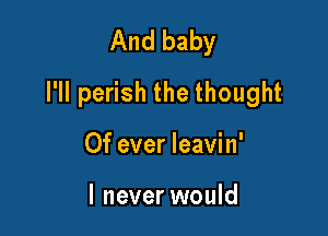 And baby
I'll perish the thought

Of ever leavin'

I never would