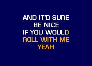 AND IT'D SURE
BE NICE
IF YOU WOULD

ROLL WITH ME
YEAH
