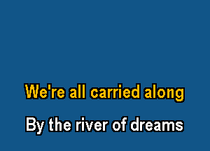 We're all carried along

By the river of dreams