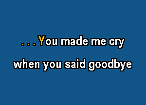 . . . You made me cry

when you said goodbye