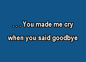 . . . You made me cry

when you said goodbye