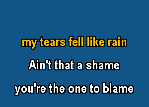 my tears fell like rain

Ain't that a shame

you're the one to blame