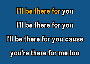 I'll be there for you
I'll be there for you

I'll be there for you cause

you're there for me too