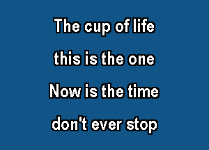 The cup oflife
this is the one

Now is the time

don't ever stop