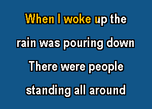 When I woke up the

rain was pouring down

There were people

standing all around