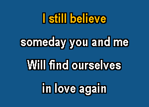 I still believe
someday you and me

Will fmd ourselves

in love again