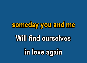 someday you and me

Will fmd ourselves

in love again