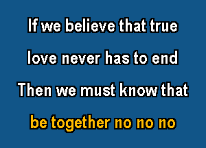 If we believe that true
love never has to end

Then we must know that

be together no no no