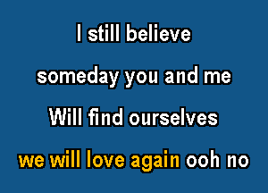 I still believe
someday you and me

Will fmd ourselves

we will love again ooh no