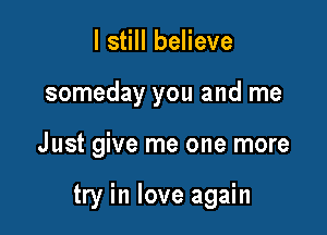 I still believe
someday you and me

J ust give me one more

try in love again