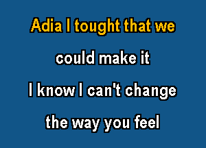 Adia l tought that we

could make it

lknowl can't change

the way you feel