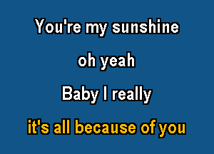 You're my sunshine
oh yeah
Baby I really

it's all because of you
