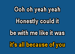 Ooh oh yeah yeah
Honestly could it

be with me like it was

it's all because of you