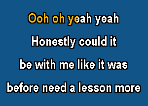 Ooh oh yeah yeah

Honestly could it
be with me like it was

before need a lesson more