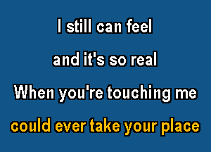 I still can feel
and it's so real

When you're touching me

could ever take your place