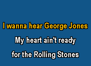 lwanna hear George Jones

My heart ain't ready

for the Rolling Stones