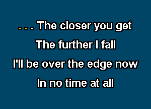. . . The closer you get
The further I fall

I'll be over the edge now

In no time at all