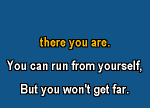 there you are.

You can run from yourself,

But you won't get far.