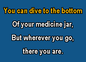 You can dive to the bottom

Of your medicine jar,

But wherever you go,

there you are.