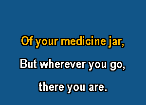 Of your medicine jar,

But wherever you go,

there you are.