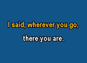 I said, wherever you go,

there you are.