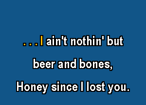 ...lain't nothin' but

beer and bones,

Honey since I lost you.