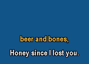 beer and bones,

Honey since I lost you.