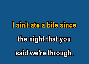 I ain't ate a bite since

the night that you

said we're through.