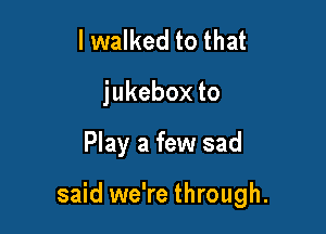 I walked to that
jukeboxto

Play a few sad

said we're through.