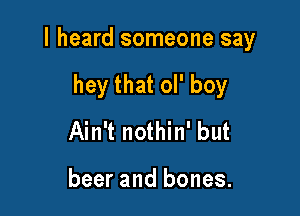 I heard someone say

hey that ol' boy
Ain't nothin' but

beer and bones.