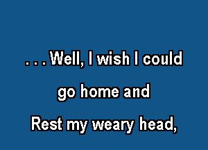 ...Well, I wish I could

go home and

Rest my weary head,