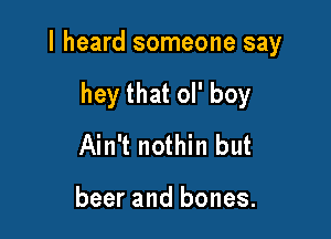 I heard someone say

hey that ol' boy
Ain't nothin but

beer and bones.