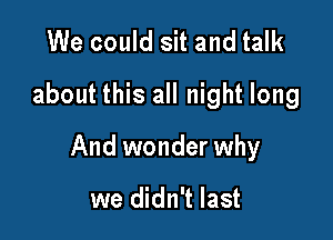 We could sit and talk
about this all night long

And wonder why

we didn't last