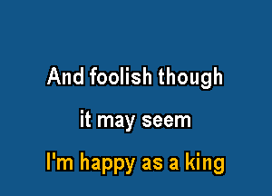And foolish though

it may seem

I'm happy as a king