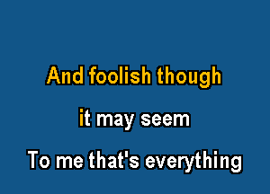 And foolish though

it may seem

To me that's everything