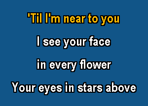 'Til I'm near to you
I see your face

in every flower

Your eyes in stars above
