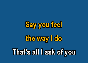 Say you feel
the way I do

That's all I ask of you