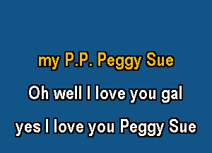 my P.P. Peggy Sue
Oh well I love you gal

yes I love you Peggy Sue