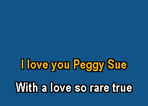 I love you Peggy Sue

With a love so rare true