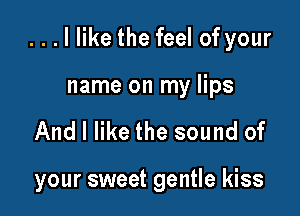 . . . I like the feel of your

name on my lips
And I like the sound of

your sweet gentle kiss