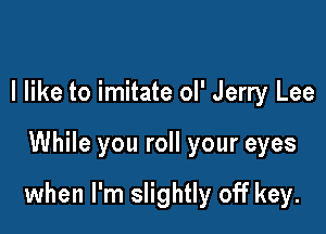 I like to imitate ol' Jerry Lee

While you roll your eyes

when I'm slightly off key.