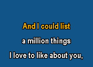 And I could list

a million things

I love to like about you,