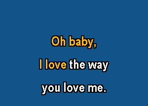 Oh baby,

I love the way

you love me.