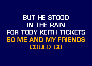 BUT HE STUUD
IN THE RAIN
FOR TOBY KEITH TICKETS
50 ME AND MY FRIENDS
COULD GO